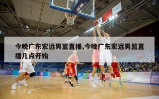 今晚广东宏远男篮直播,今晚广东宏远男篮直播几点开始