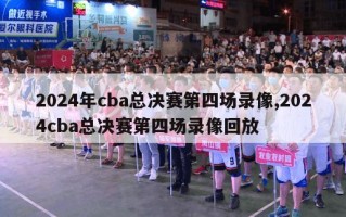 2024年cba总决赛第四场录像,2024cba总决赛第四场录像回放